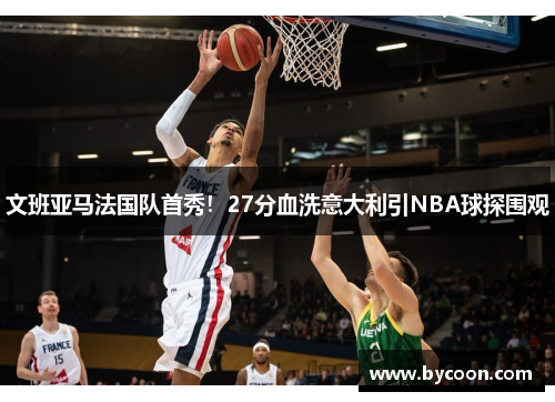 文班亚马法国队首秀！27分血洗意大利引NBA球探围观